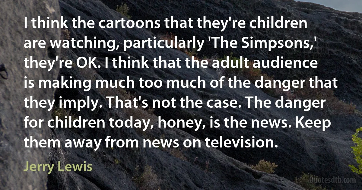 I think the cartoons that they're children are watching, particularly 'The Simpsons,' they're OK. I think that the adult audience is making much too much of the danger that they imply. That's not the case. The danger for children today, honey, is the news. Keep them away from news on television. (Jerry Lewis)