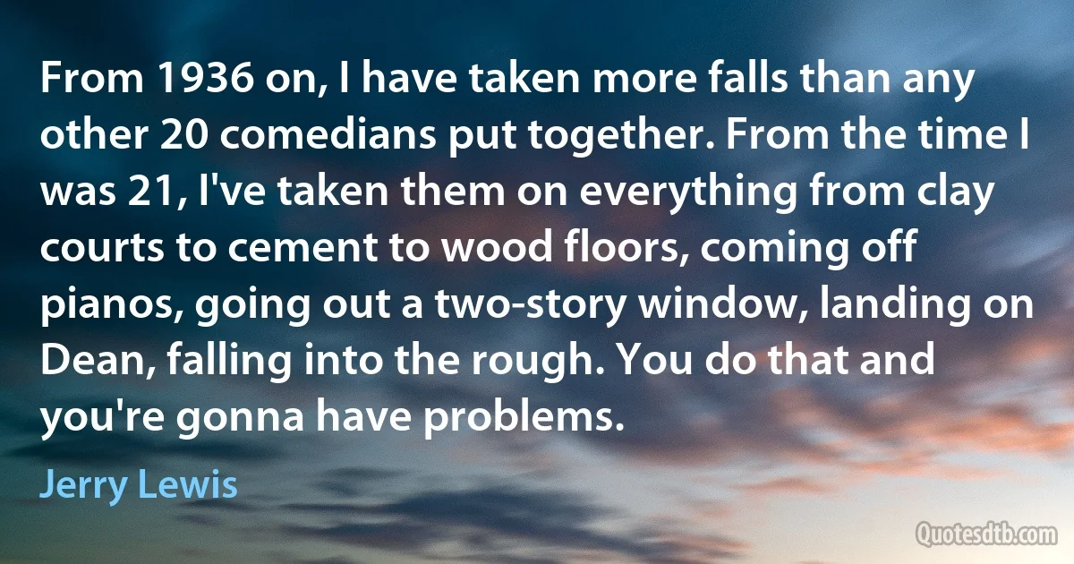 From 1936 on, I have taken more falls than any other 20 comedians put together. From the time I was 21, I've taken them on everything from clay courts to cement to wood floors, coming off pianos, going out a two-story window, landing on Dean, falling into the rough. You do that and you're gonna have problems. (Jerry Lewis)