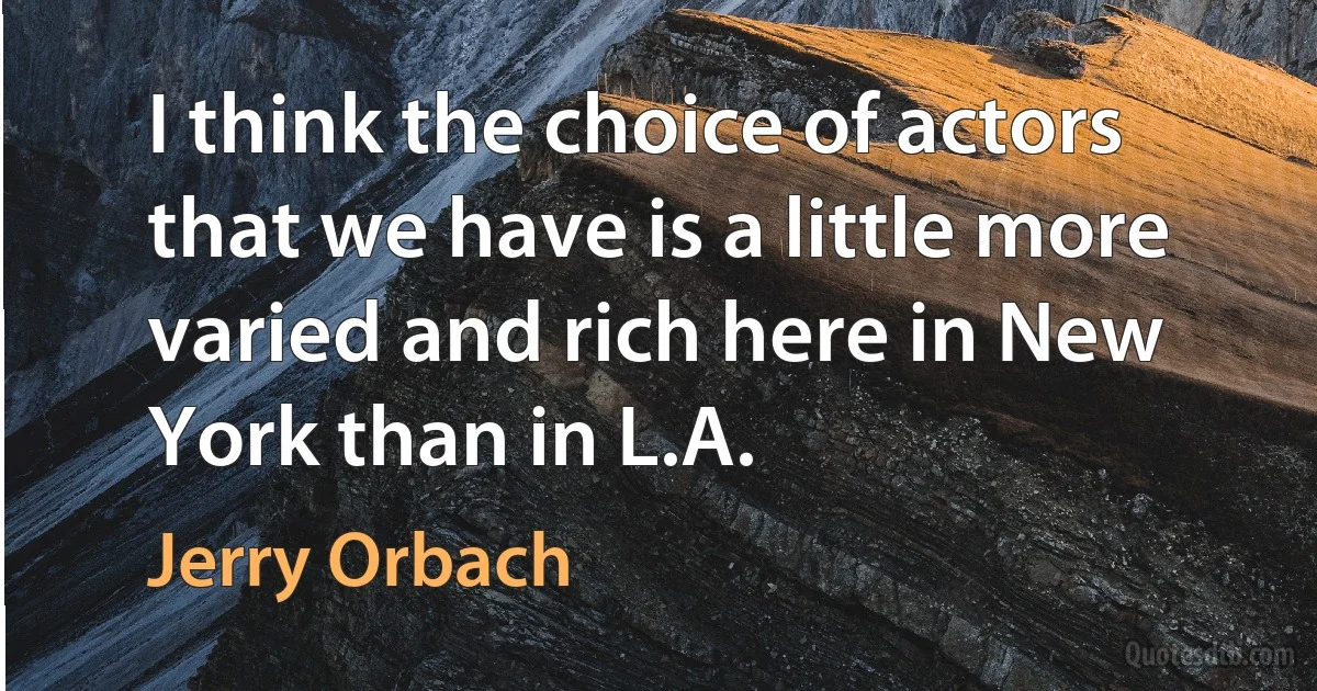 I think the choice of actors that we have is a little more varied and rich here in New York than in L.A. (Jerry Orbach)