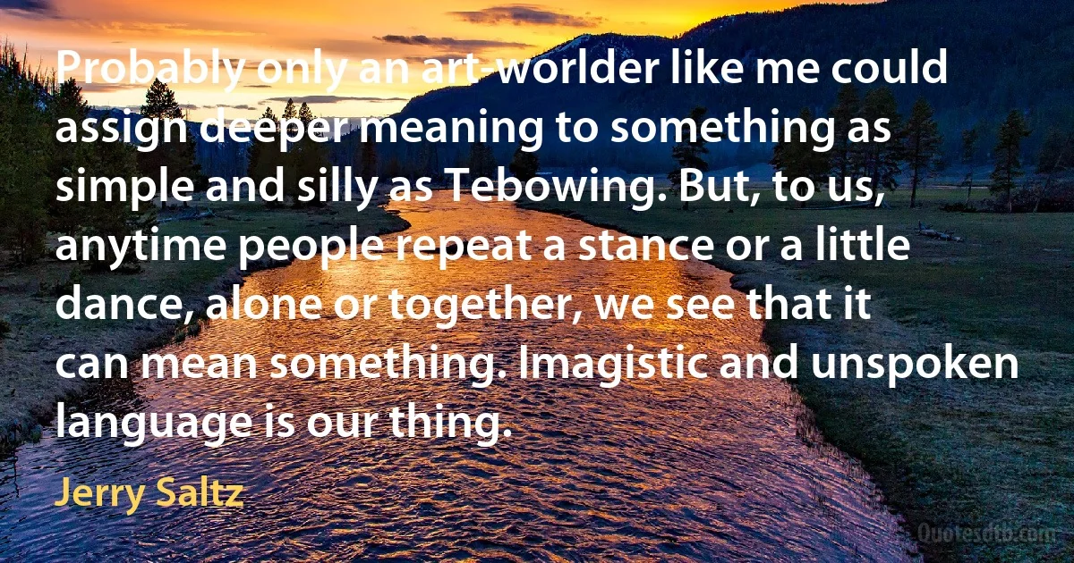 Probably only an art-worlder like me could assign deeper meaning to something as simple and silly as Tebowing. But, to us, anytime people repeat a stance or a little dance, alone or together, we see that it can mean something. Imagistic and unspoken language is our thing. (Jerry Saltz)