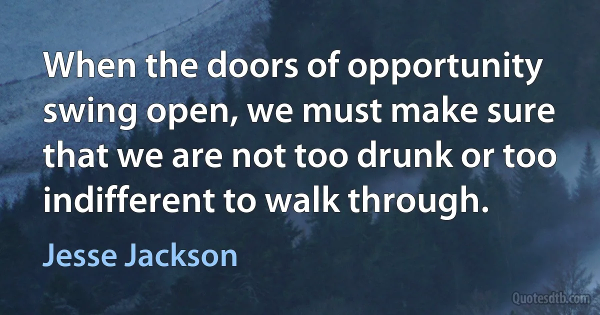 When the doors of opportunity swing open, we must make sure that we are not too drunk or too indifferent to walk through. (Jesse Jackson)