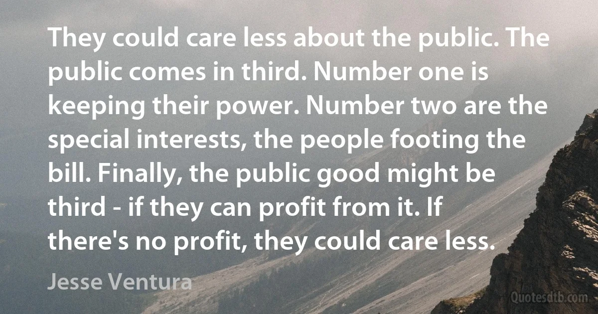 They could care less about the public. The public comes in third. Number one is keeping their power. Number two are the special interests, the people footing the bill. Finally, the public good might be third - if they can profit from it. If there's no profit, they could care less. (Jesse Ventura)