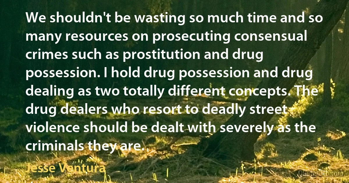 We shouldn't be wasting so much time and so many resources on prosecuting consensual crimes such as prostitution and drug possession. I hold drug possession and drug dealing as two totally different concepts. The drug dealers who resort to deadly street violence should be dealt with severely as the criminals they are. (Jesse Ventura)