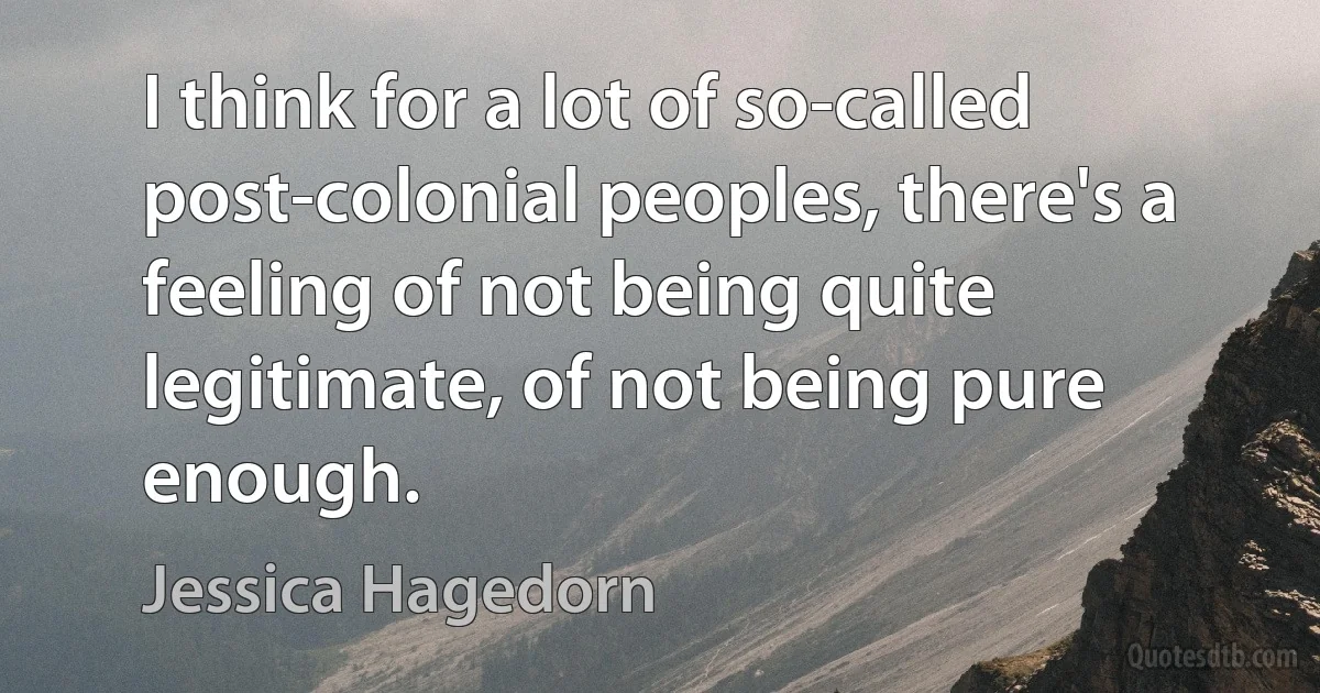 I think for a lot of so-called post-colonial peoples, there's a feeling of not being quite legitimate, of not being pure enough. (Jessica Hagedorn)