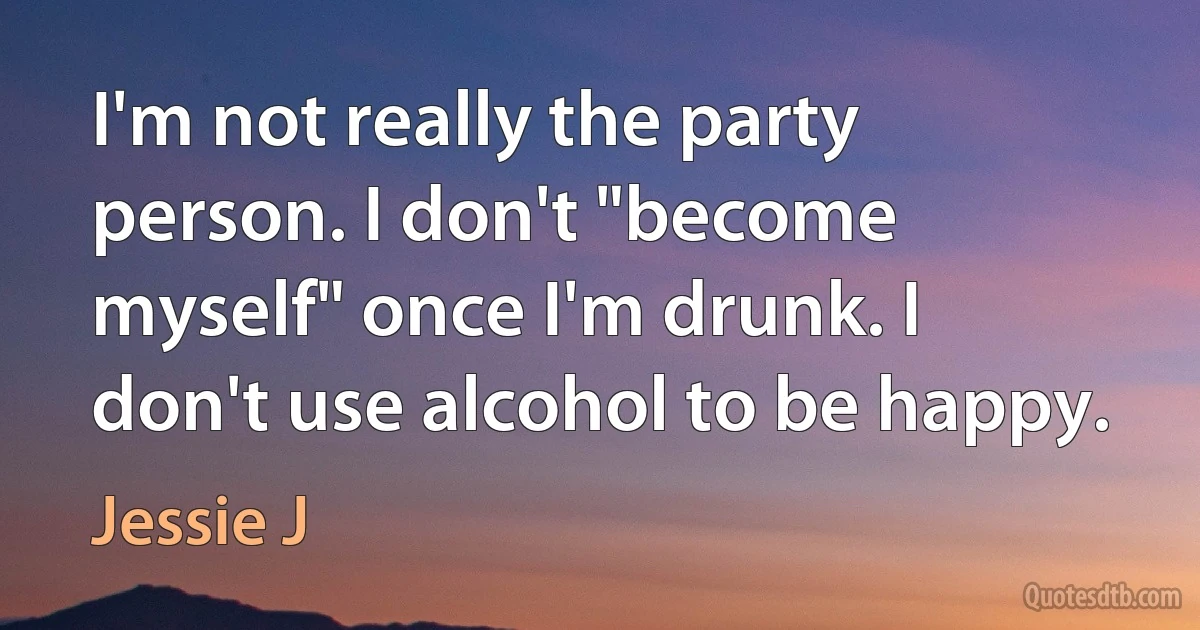 I'm not really the party person. I don't "become myself" once I'm drunk. I don't use alcohol to be happy. (Jessie J)