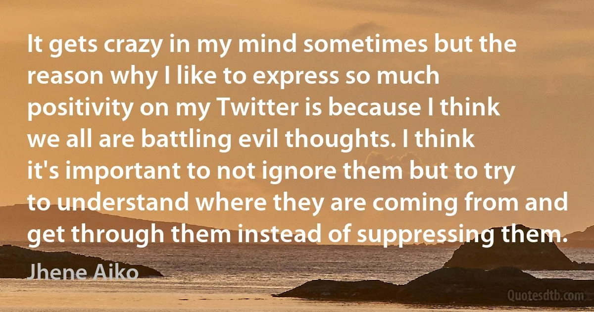 It gets crazy in my mind sometimes but the reason why I like to express so much positivity on my Twitter is because I think we all are battling evil thoughts. I think it's important to not ignore them but to try to understand where they are coming from and get through them instead of suppressing them. (Jhene Aiko)