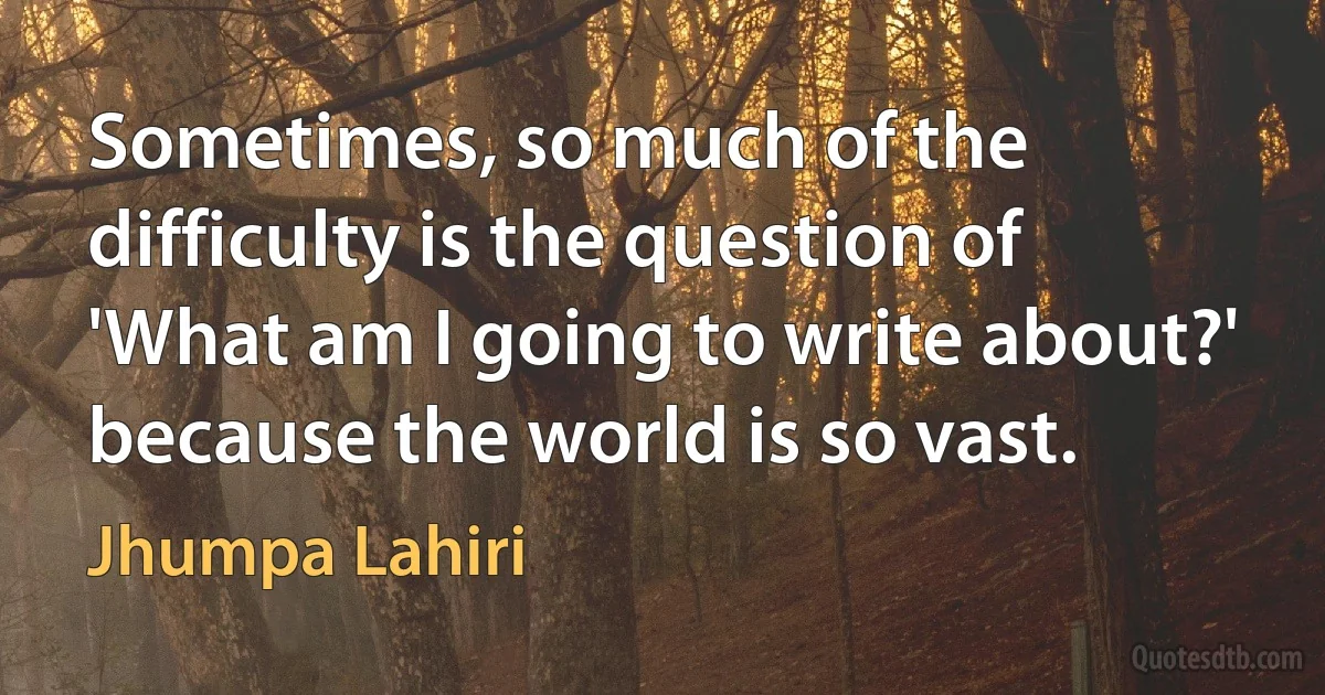 Sometimes, so much of the difficulty is the question of 'What am I going to write about?' because the world is so vast. (Jhumpa Lahiri)