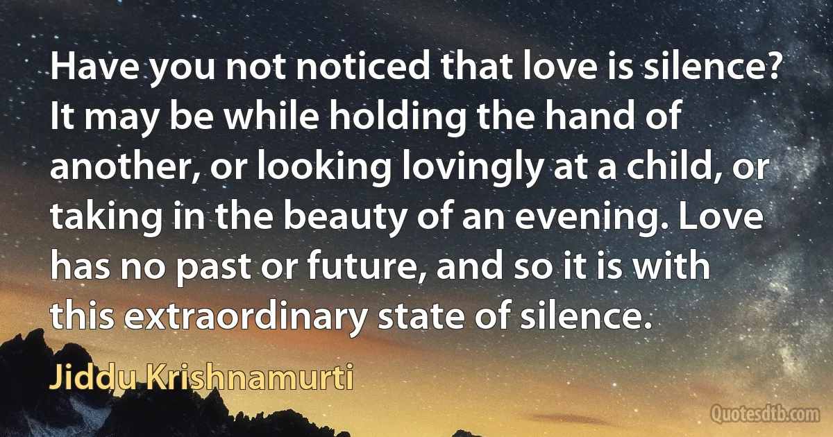 Have you not noticed that love is silence? It may be while holding the hand of another, or looking lovingly at a child, or taking in the beauty of an evening. Love has no past or future, and so it is with this extraordinary state of silence. (Jiddu Krishnamurti)