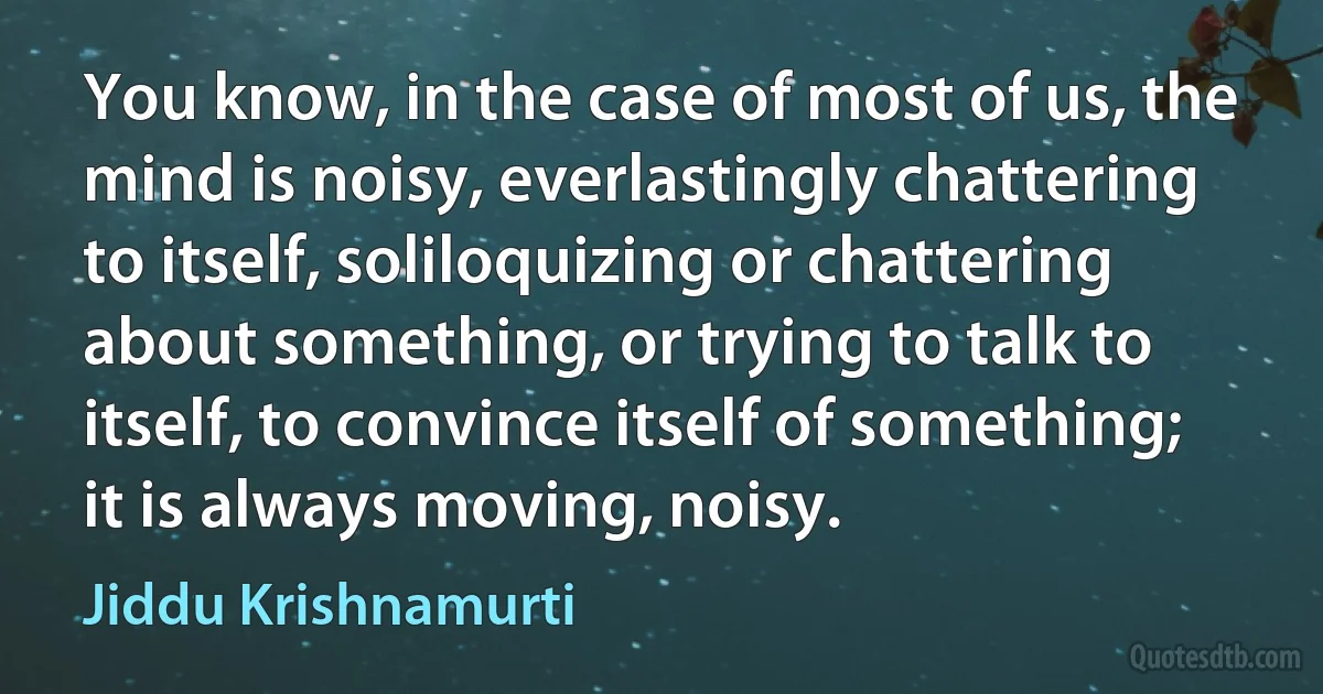 You know, in the case of most of us, the mind is noisy, everlastingly chattering to itself, soliloquizing or chattering about something, or trying to talk to itself, to convince itself of something; it is always moving, noisy. (Jiddu Krishnamurti)