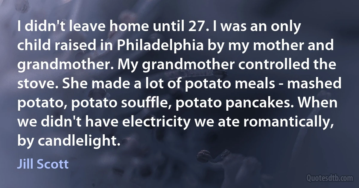 I didn't leave home until 27. I was an only child raised in Philadelphia by my mother and grandmother. My grandmother controlled the stove. She made a lot of potato meals - mashed potato, potato souffle, potato pancakes. When we didn't have electricity we ate romantically, by candlelight. (Jill Scott)