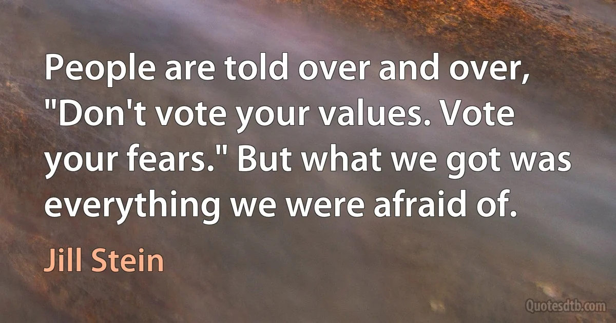 People are told over and over, "Don't vote your values. Vote your fears." But what we got was everything we were afraid of. (Jill Stein)