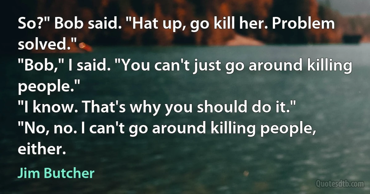 So?" Bob said. "Hat up, go kill her. Problem solved."
"Bob," I said. "You can't just go around killing people."
"I know. That's why you should do it."
"No, no. I can't go around killing people, either. (Jim Butcher)