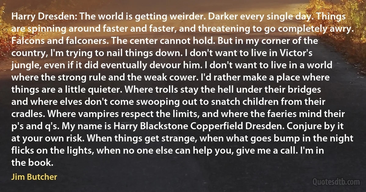 Harry Dresden: The world is getting weirder. Darker every single day. Things are spinning around faster and faster, and threatening to go completely awry. Falcons and falconers. The center cannot hold. But in my corner of the country, I'm trying to nail things down. I don't want to live in Victor's jungle, even if it did eventually devour him. I don't want to live in a world where the strong rule and the weak cower. I'd rather make a place where things are a little quieter. Where trolls stay the hell under their bridges and where elves don't come swooping out to snatch children from their cradles. Where vampires respect the limits, and where the faeries mind their p's and q's. My name is Harry Blackstone Copperfield Dresden. Conjure by it at your own risk. When things get strange, when what goes bump in the night flicks on the lights, when no one else can help you, give me a call. I'm in the book. (Jim Butcher)