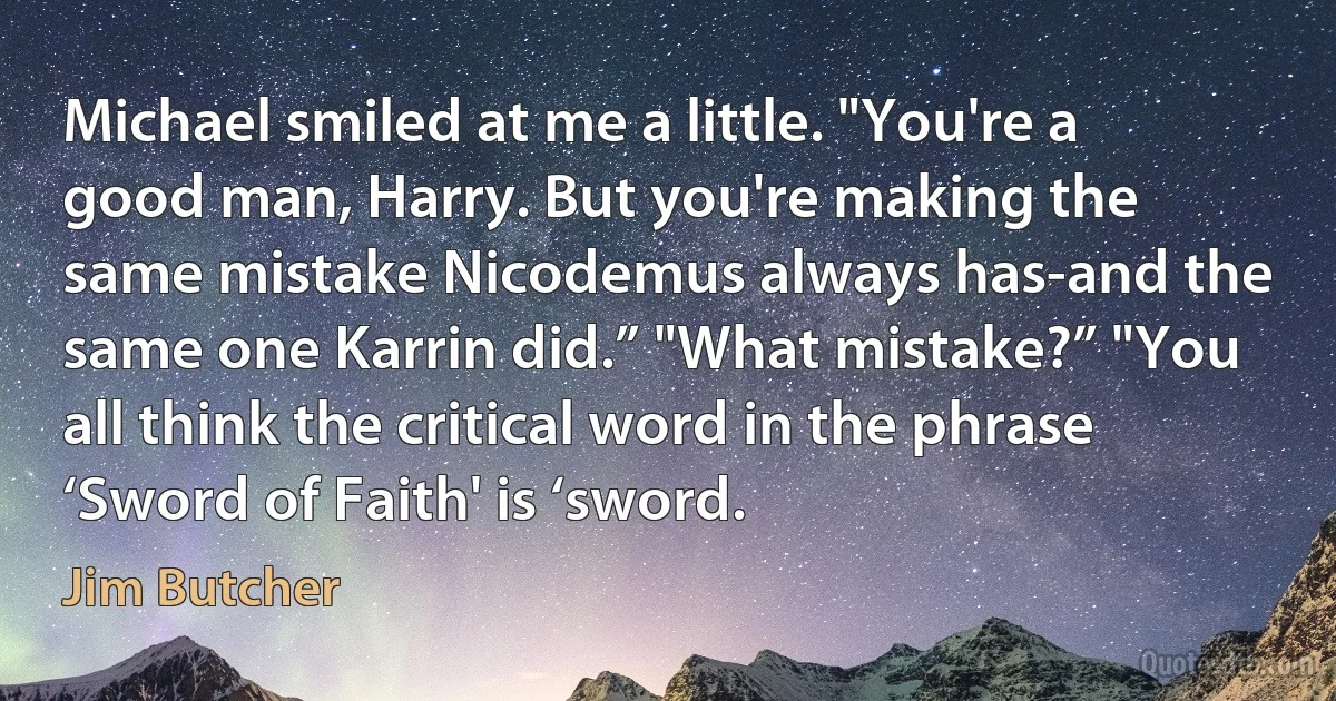 Michael smiled at me a little. "You're a good man, Harry. But you're making the same mistake Nicodemus always has-and the same one Karrin did.” "What mistake?” "You all think the critical word in the phrase ‘Sword of Faith' is ‘sword. (Jim Butcher)