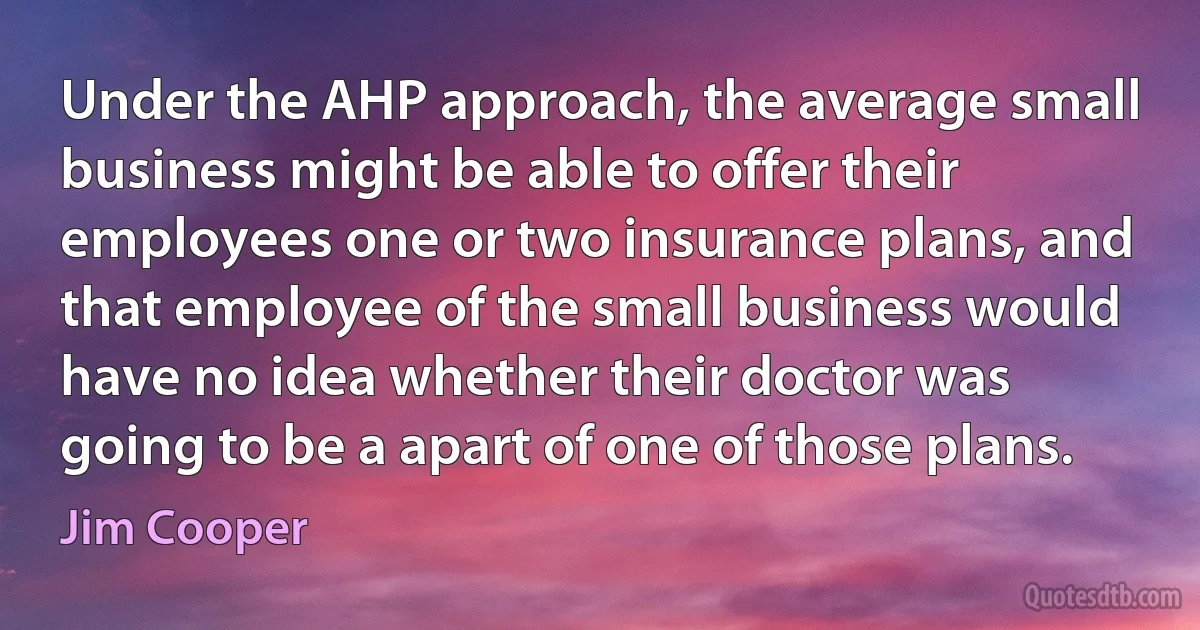 Under the AHP approach, the average small business might be able to offer their employees one or two insurance plans, and that employee of the small business would have no idea whether their doctor was going to be a apart of one of those plans. (Jim Cooper)