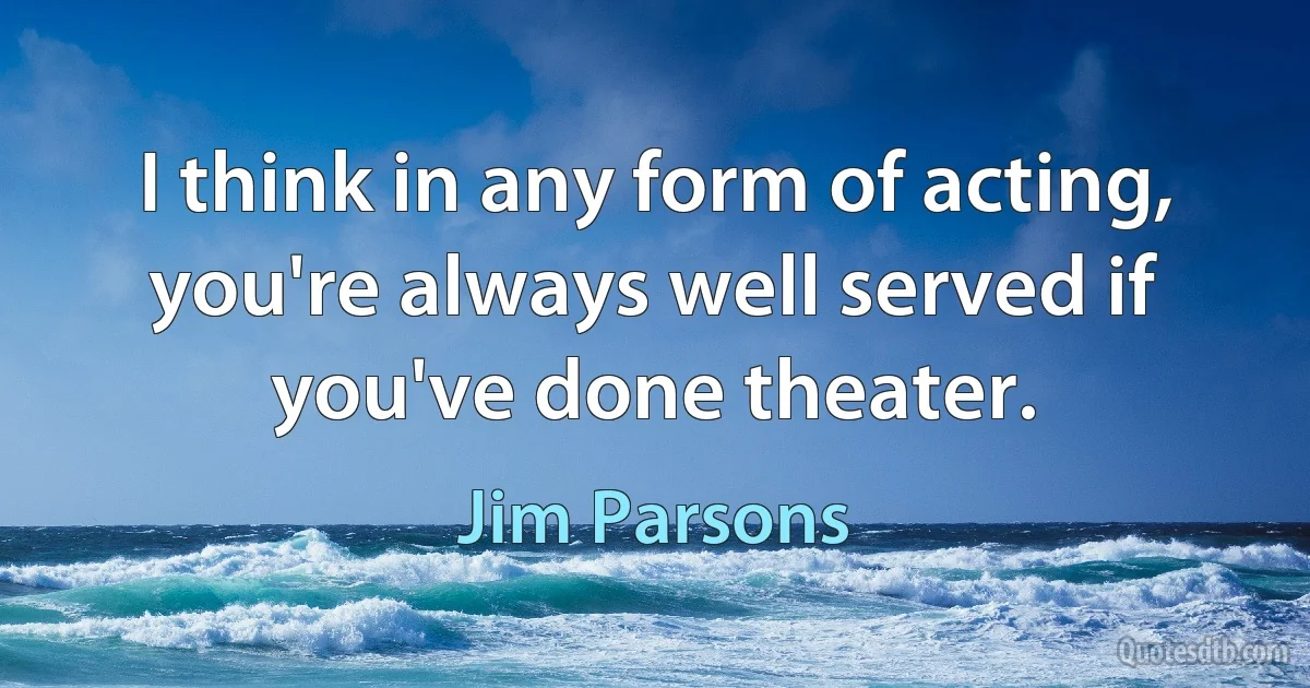 I think in any form of acting, you're always well served if you've done theater. (Jim Parsons)