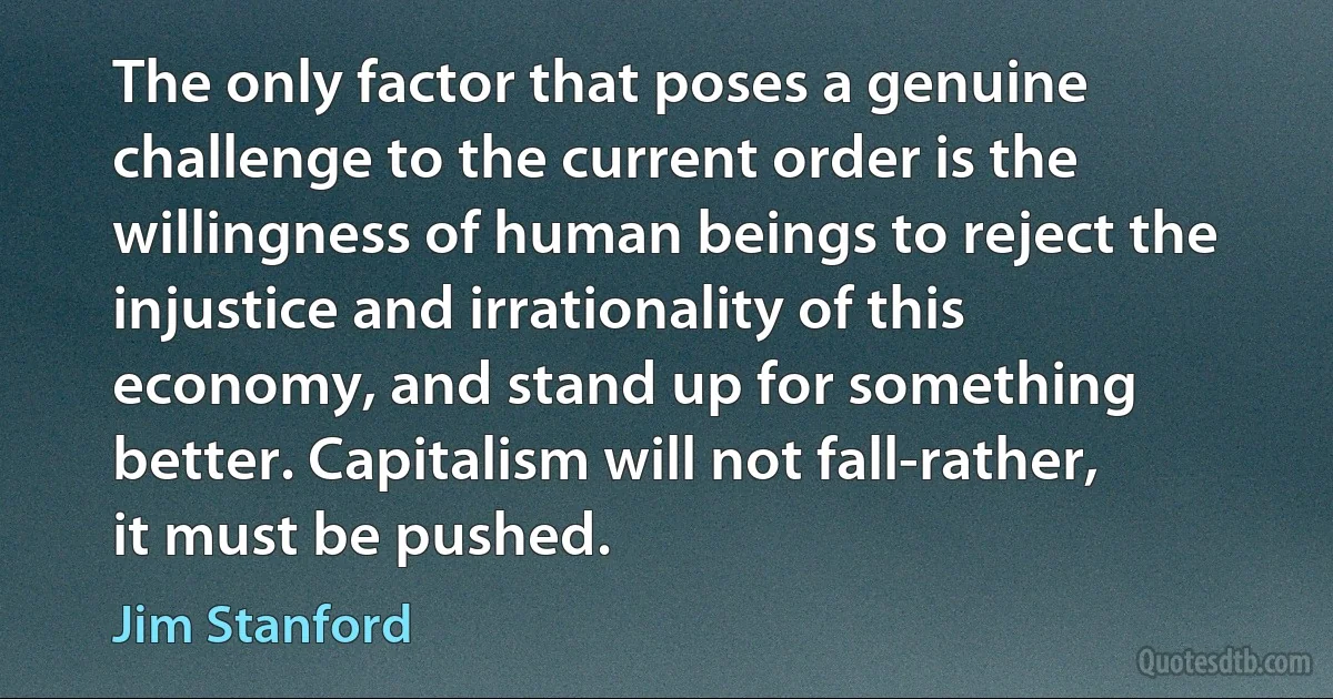 The only factor that poses a genuine challenge to the current order is the willingness of human beings to reject the injustice and irrationality of this economy, and stand up for something better. Capitalism will not fall-rather, it must be pushed. (Jim Stanford)