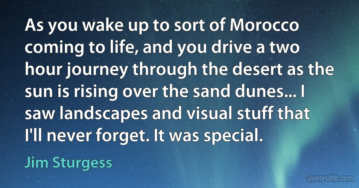 As you wake up to sort of Morocco coming to life, and you drive a two hour journey through the desert as the sun is rising over the sand dunes... I saw landscapes and visual stuff that I'll never forget. It was special. (Jim Sturgess)