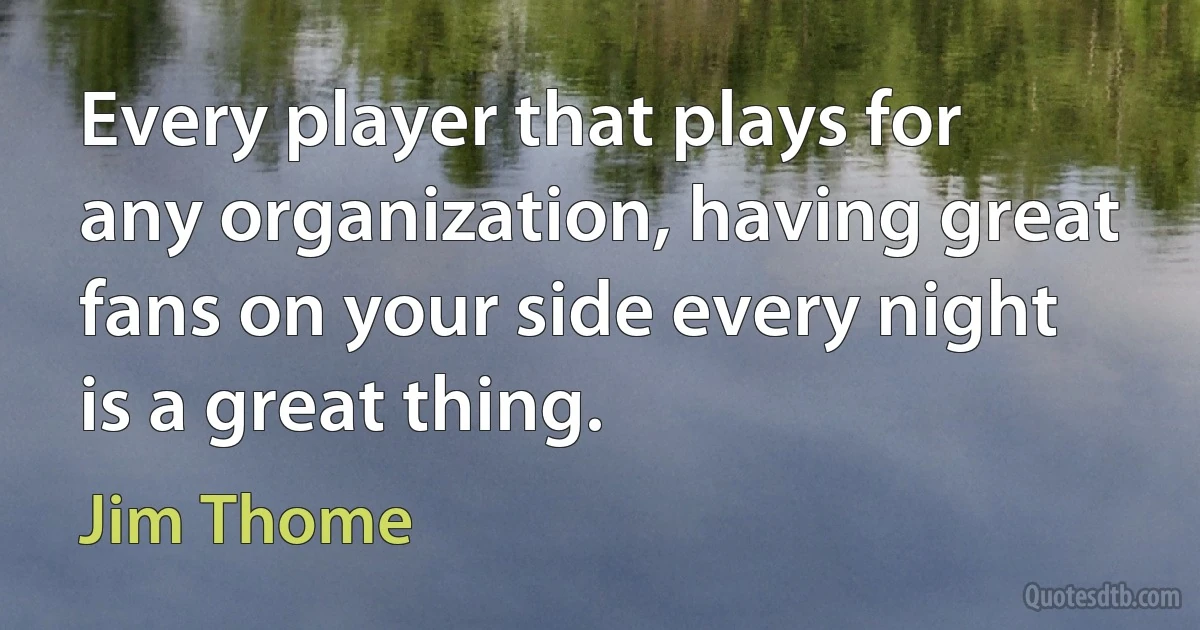 Every player that plays for any organization, having great fans on your side every night is a great thing. (Jim Thome)