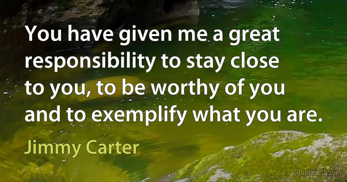 You have given me a great responsibility to stay close to you, to be worthy of you and to exemplify what you are. (Jimmy Carter)