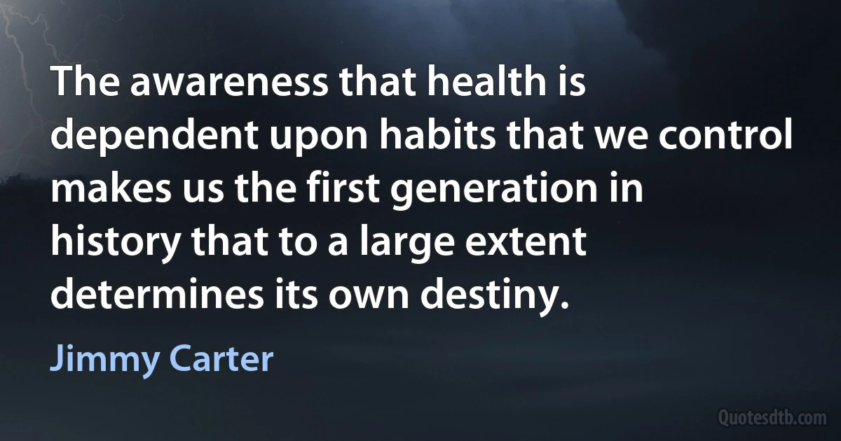 The awareness that health is dependent upon habits that we control makes us the first generation in history that to a large extent determines its own destiny. (Jimmy Carter)