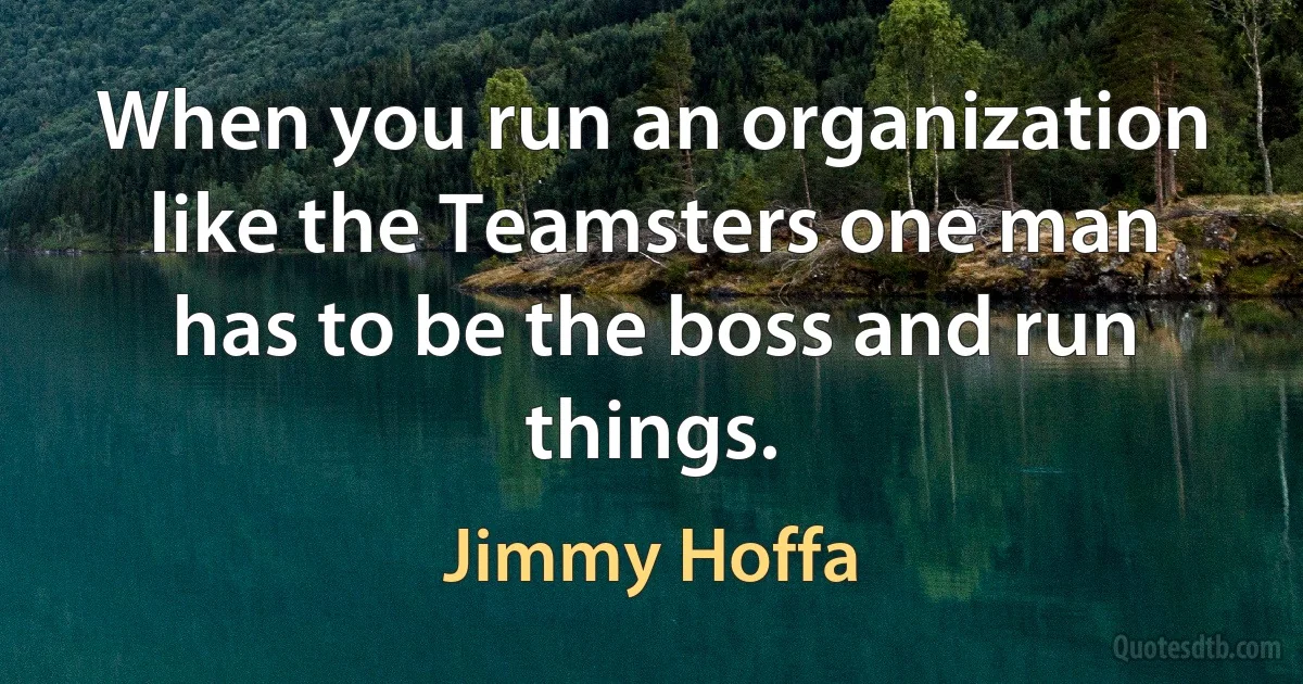 When you run an organization like the Teamsters one man has to be the boss and run things. (Jimmy Hoffa)