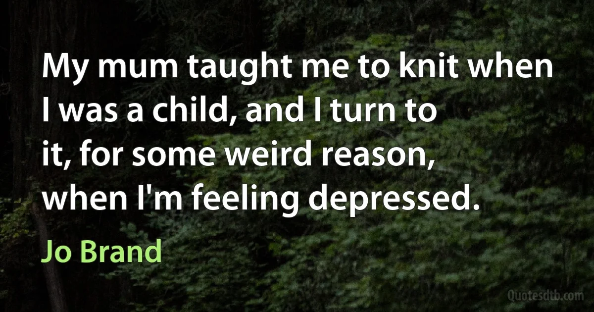 My mum taught me to knit when I was a child, and I turn to it, for some weird reason, when I'm feeling depressed. (Jo Brand)