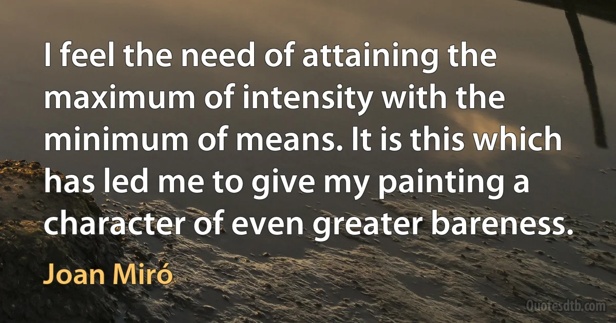 I feel the need of attaining the maximum of intensity with the minimum of means. It is this which has led me to give my painting a character of even greater bareness. (Joan Miró)