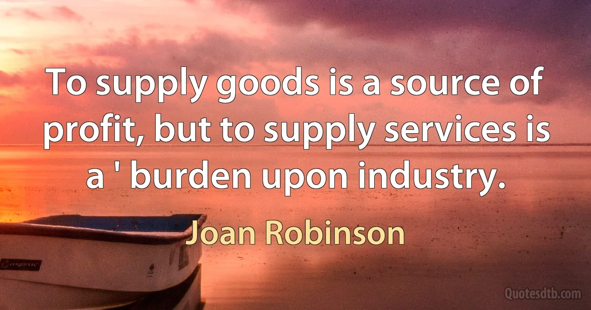 To supply goods is a source of profit, but to supply services is a ' burden upon industry. (Joan Robinson)