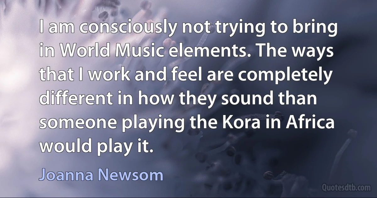 I am consciously not trying to bring in World Music elements. The ways that I work and feel are completely different in how they sound than someone playing the Kora in Africa would play it. (Joanna Newsom)