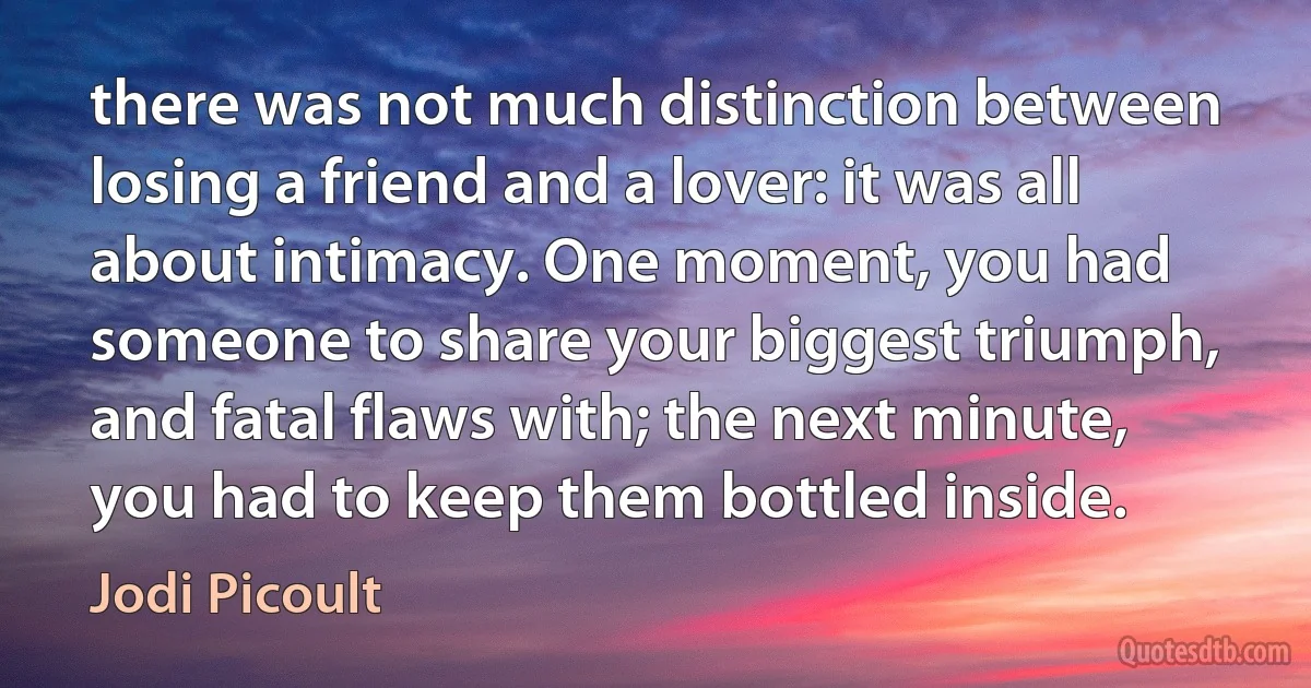 there was not much distinction between losing a friend and a lover: it was all about intimacy. One moment, you had someone to share your biggest triumph, and fatal flaws with; the next minute, you had to keep them bottled inside. (Jodi Picoult)