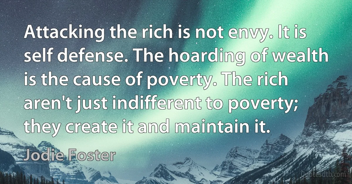 Attacking the rich is not envy. It is self defense. The hoarding of wealth is the cause of poverty. The rich aren't just indifferent to poverty; they create it and maintain it. (Jodie Foster)