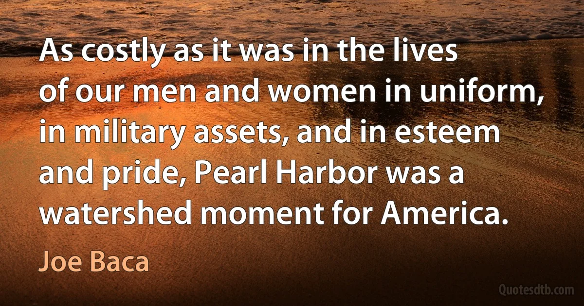 As costly as it was in the lives of our men and women in uniform, in military assets, and in esteem and pride, Pearl Harbor was a watershed moment for America. (Joe Baca)