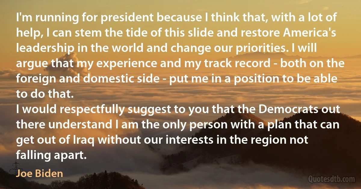 I'm running for president because I think that, with a lot of help, I can stem the tide of this slide and restore America's leadership in the world and change our priorities. I will argue that my experience and my track record - both on the foreign and domestic side - put me in a position to be able to do that.
I would respectfully suggest to you that the Democrats out there understand I am the only person with a plan that can get out of Iraq without our interests in the region not falling apart. (Joe Biden)