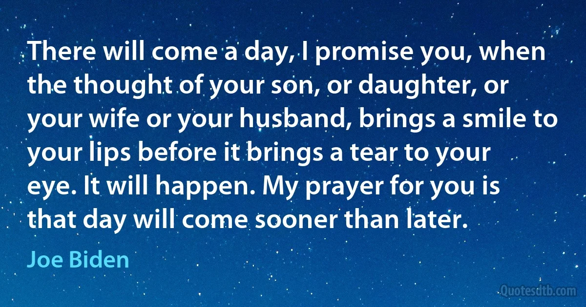 There will come a day, I promise you, when the thought of your son, or daughter, or your wife or your husband, brings a smile to your lips before it brings a tear to your eye. It will happen. My prayer for you is that day will come sooner than later. (Joe Biden)