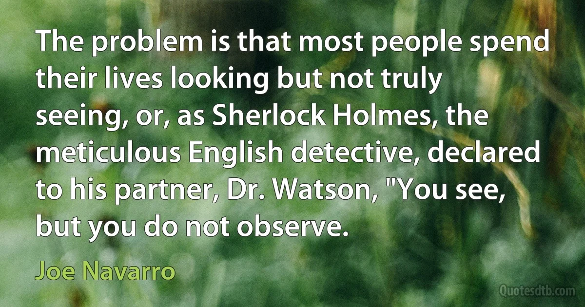 The problem is that most people spend their lives looking but not truly seeing, or, as Sherlock Holmes, the meticulous English detective, declared to his partner, Dr. Watson, "You see, but you do not observe. (Joe Navarro)