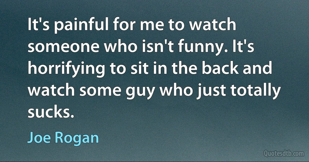 It's painful for me to watch someone who isn't funny. It's horrifying to sit in the back and watch some guy who just totally sucks. (Joe Rogan)