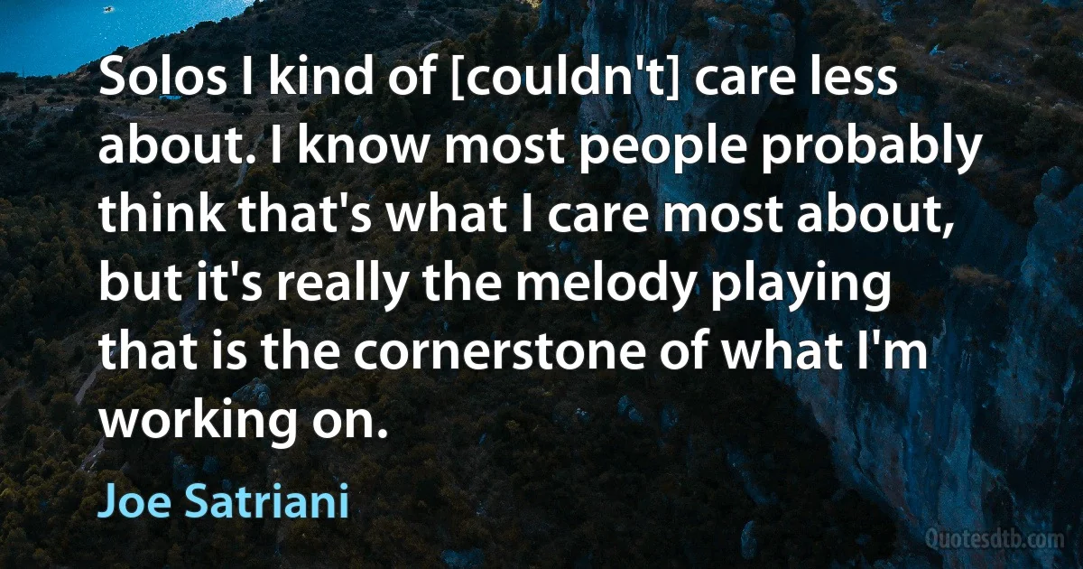 Solos I kind of [couldn't] care less about. I know most people probably think that's what I care most about, but it's really the melody playing that is the cornerstone of what I'm working on. (Joe Satriani)