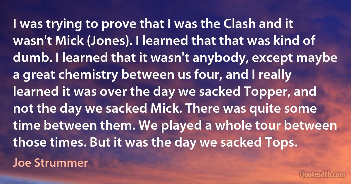 I was trying to prove that I was the Clash and it wasn't Mick (Jones). I learned that that was kind of dumb. I learned that it wasn't anybody, except maybe a great chemistry between us four, and I really learned it was over the day we sacked Topper, and not the day we sacked Mick. There was quite some time between them. We played a whole tour between those times. But it was the day we sacked Tops. (Joe Strummer)