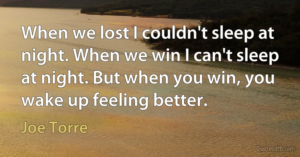 When we lost I couldn't sleep at night. When we win I can't sleep at night. But when you win, you wake up feeling better. (Joe Torre)