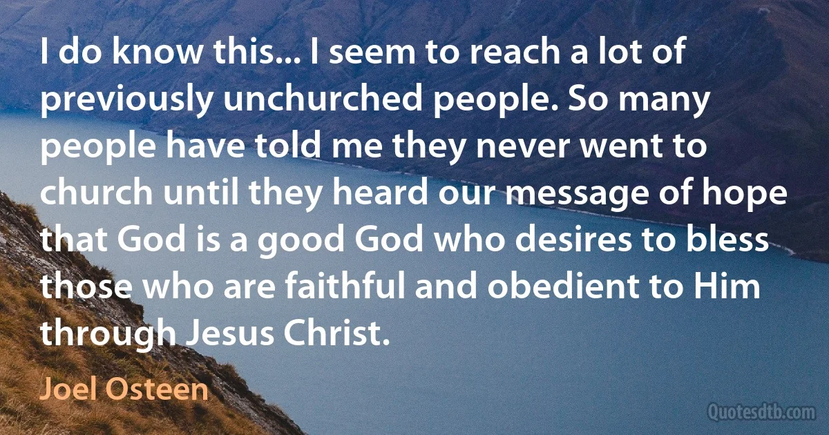 I do know this... I seem to reach a lot of previously unchurched people. So many people have told me they never went to church until they heard our message of hope that God is a good God who desires to bless those who are faithful and obedient to Him through Jesus Christ. (Joel Osteen)