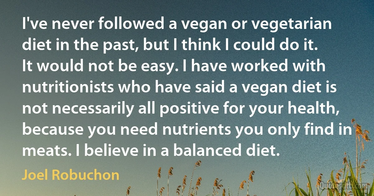 I've never followed a vegan or vegetarian diet in the past, but I think I could do it. It would not be easy. I have worked with nutritionists who have said a vegan diet is not necessarily all positive for your health, because you need nutrients you only find in meats. I believe in a balanced diet. (Joel Robuchon)