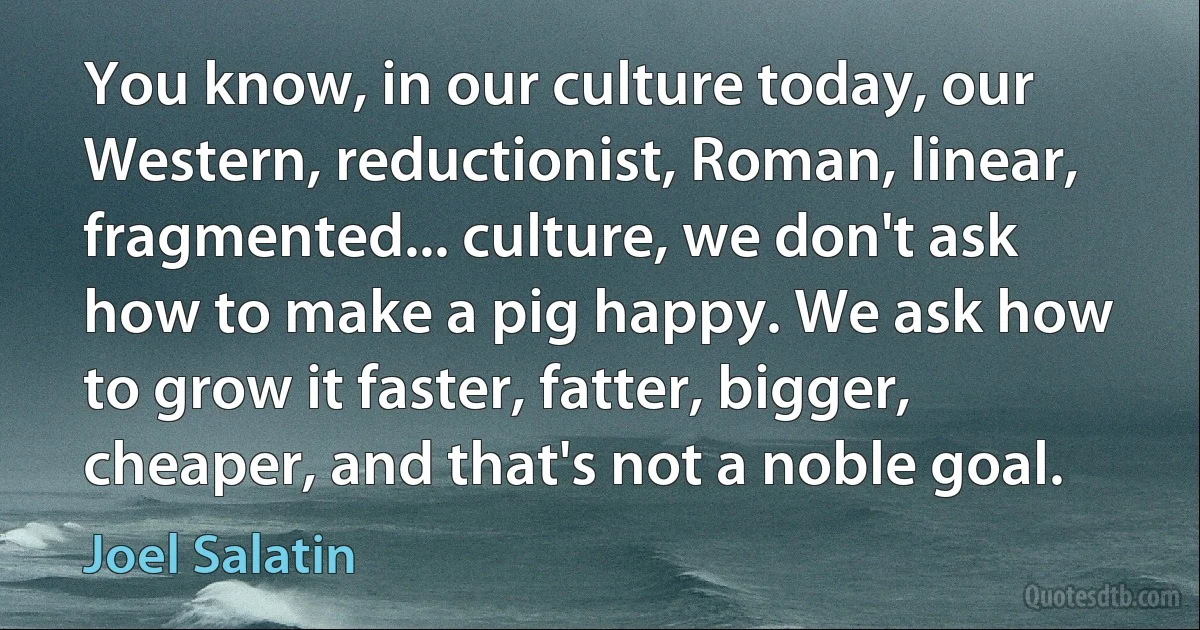 You know, in our culture today, our Western, reductionist, Roman, linear, fragmented... culture, we don't ask how to make a pig happy. We ask how to grow it faster, fatter, bigger, cheaper, and that's not a noble goal. (Joel Salatin)