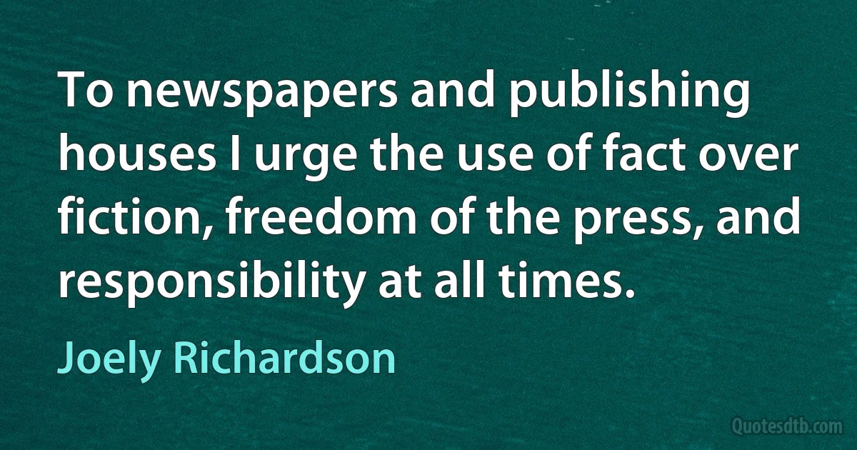 To newspapers and publishing houses I urge the use of fact over fiction, freedom of the press, and responsibility at all times. (Joely Richardson)