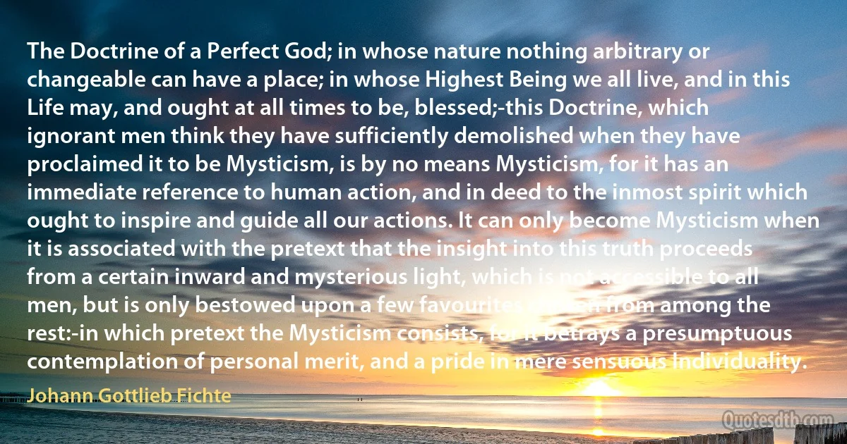 The Doctrine of a Perfect God; in whose nature nothing arbitrary or changeable can have a place; in whose Highest Being we all live, and in this Life may, and ought at all times to be, blessed;-this Doctrine, which ignorant men think they have sufficiently demolished when they have proclaimed it to be Mysticism, is by no means Mysticism, for it has an immediate reference to human action, and in deed to the inmost spirit which ought to inspire and guide all our actions. It can only become Mysticism when it is associated with the pretext that the insight into this truth proceeds from a certain inward and mysterious light, which is not accessible to all men, but is only bestowed upon a few favourites chosen from among the rest:-in which pretext the Mysticism consists, for it betrays a presumptuous contemplation of personal merit, and a pride in mere sensuous Individuality. (Johann Gottlieb Fichte)