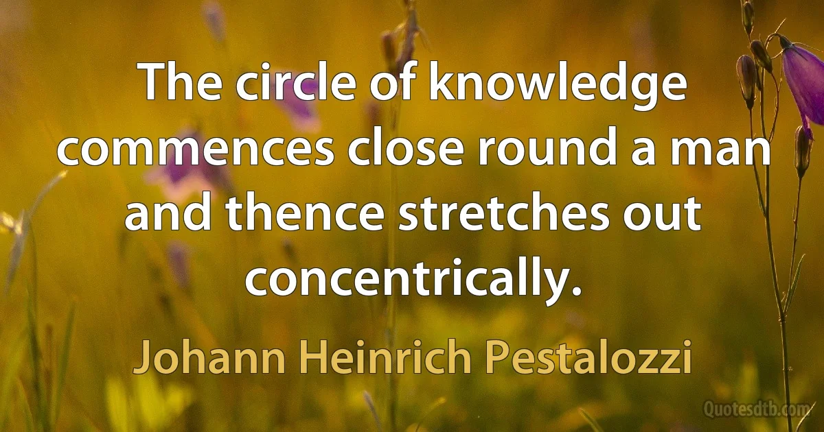 The circle of knowledge commences close round a man and thence stretches out concentrically. (Johann Heinrich Pestalozzi)