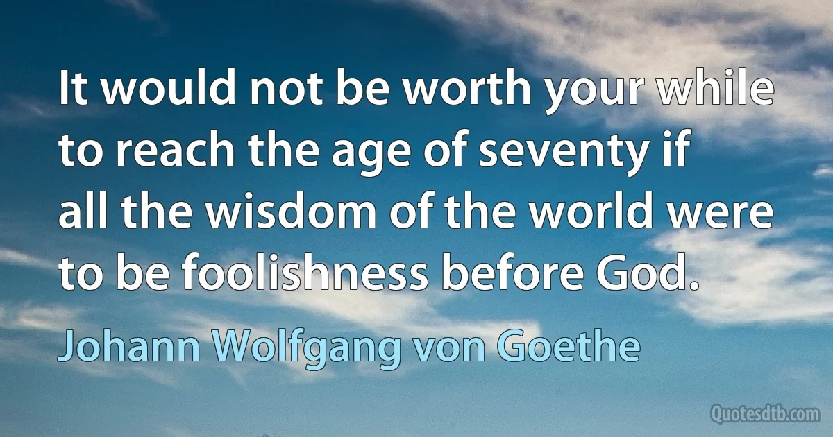 It would not be worth your while to reach the age of seventy if all the wisdom of the world were to be foolishness before God. (Johann Wolfgang von Goethe)