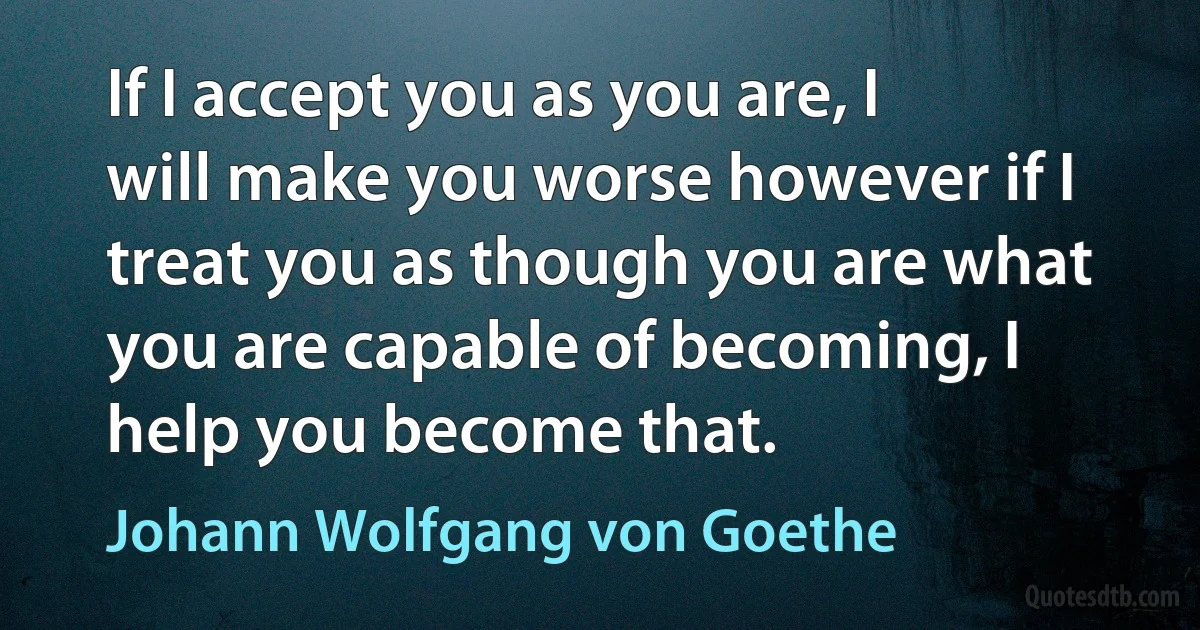 If I accept you as you are, I will make you worse however if I treat you as though you are what you are capable of becoming, I help you become that. (Johann Wolfgang von Goethe)