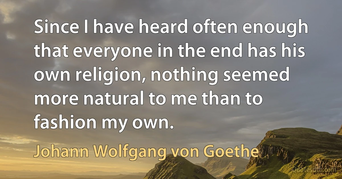 Since I have heard often enough that everyone in the end has his own religion, nothing seemed more natural to me than to fashion my own. (Johann Wolfgang von Goethe)