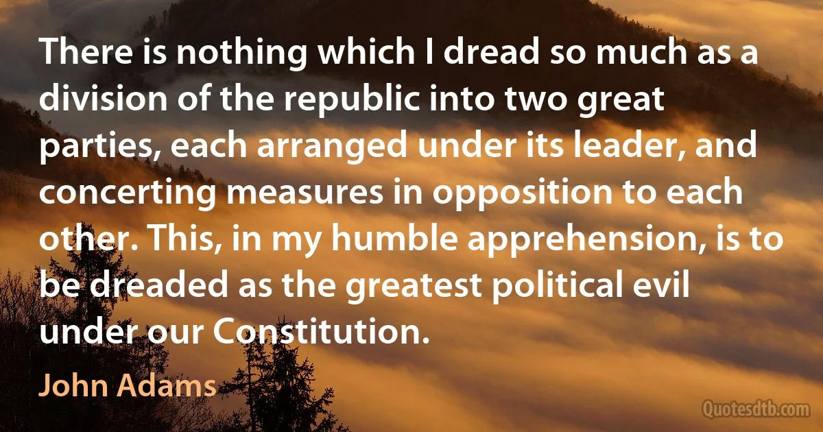 There is nothing which I dread so much as a division of the republic into two great parties, each arranged under its leader, and concerting measures in opposition to each other. This, in my humble apprehension, is to be dreaded as the greatest political evil under our Constitution. (John Adams)